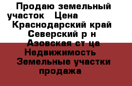 Продаю земельный участок › Цена ­ 500 000 - Краснодарский край, Северский р-н, Азовская ст-ца Недвижимость » Земельные участки продажа   